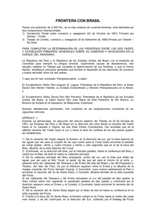 FRONTERA CON BRASIL
Posee una extensión de 2 822 Km, es la más extensa de nuestras fronteras, está delineada por
dos compromisos Internacionales.
1) Convención Fluival sobre comercio y navegación (23 de Octubre de 1851) Firmado por
Herrera – Ponte.
2) Tratado de Límites, comercio y navegación (8 de Setiembre de 1909) firmado por Velarde –
Da Silva.
PARA COMPLETAR LA DETERMINACIÓN DE LAS FRONTERAS ENTRE LOS DOS PAISES
Y ESTABLECER PRINCIPIOS GENERALES SOBRE SU COMERCIO Y NAVEGACIÓN EN LA
CUENCA DEL AMAZONAS.
La República del Perú y la República de los Estados Unidos del Brasil, con el propósito de
consolidar para siempre su antigua amistad, suprimiendo causas de desavenencia, han
resuelto celebrar un Tratado que complete la determinación de sus fronteras, y que al mismo
tiempo, establezca principios generales que faciliten el desarrollo de las relaciones de comercio
y buena vecindad entre los dos países.
Y para ese fin han nombrado Plenipotenciarios, a saber :
El Excelentísimo Señor Don Augusto B. Leguía, Presidente de la República del Perú, al Señor
Doctor Don Hernán Velarde, su Enviado Extraordinario y Ministro Plenipotenciario en el Brasil;
y
El Excelentísimo Señor Doctor Don Nilo Pecanha, Presidente de la República de los Estados
Unidos del Brasil, al Señor Doctor Don José María da Silva Paranhos do Río Branco, su
Ministro de Estado en el Despacho de Relaciones Exteriores;
Quienes debidamente autorizados, han convenido en las estipulaciones constantes de los
siguientes artículos.
ARTICULO 1
Estando ya demarcadas, en ejecución del artículo séptimo del Tratado de 23 de Octubre de
1851, las fronteras del Perú y del Brasil en la dirección del norte desde la naciente del Yavarí
hasta el río Caquetá ó Yapurá, las dos Altas Partes Contratantes, han acordado que de la
referida naciente del Yavarí hacia el sur y hacia el éste los confines de los dos países quedan
así establecidos:
1°.-De la naciente del Yavarí seguirá la frontera, en la dirección del sur, por la línea divisoria de
las aguas que van para el Ucayali de las que corren para el Yuruá hasta encontrar el paralelo
de nueve grados, veinte y cuatro minutos y treinta y seis segundos qué es el de la boca del
Breu, afluente de la orilla derecha del Yuruá.
2°.-Continuará, en la dirección del éste, por el indicado paralelo, hasta la confluencia del Breu y
subirá por el álveo de esté río hasta su cabecera principal.
3°.-De la cabecera principal del Breu proseguirá, rumbo del sur, por la línea que divida las
aguas que van para el Alto Yuruá, al oeste, de las que van para el mismo río al norte, y,
pasando entre las cabeceras del Tarauacá y del Envira del lado del Brasil y las del Piqueyaco y
Torolluc, del lado del Perú, irá por el divortium aquarum entre el Envíra y el afluente de la
margen izquierda del Purús llamado Curanja, ó Curumahá, cuya cuenca pertenecerá al Perú a
encontrar la naciente del río de Santa Rosa, ó Curinahá, afluente también de la orilla izquierda
del Purús.
Si las cabeceras del Tarauacá y del Envira estuviesen al sur del paralelo de diez grados, la
línea cortará estos ríos siguiendo el expresado paralelo de diez grados y continuará por el
divortium aquarum entre el Envira y el Curanjá, ó Curumahá, hasta encontrar la naciente del río
Santa Rosa.
4°.-De la naciente del río Santa Rosa bajará por el álveo de ese río hasta su confluencia en la
orilla izquierda del Purús.
5°.-Frente á la boca del río Santa Rosa, la frontera cortará el río Purús hasta el medio del canal
más hondo, y de ahí continuará, en la dirección del Sur, subiendo por el thalweg del Purús
 