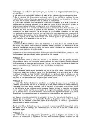 hasta llegar á la confluencia del Shambuyaco, su afluente de la margen derecha entre Catai y
el Santa Rosa.
6°.-De la boca del Shambuyaco subirá por el álveo de esa corriente de agua hasta su naciente.
7°.-De la naciente del Shambuyaco continuará, hacia el sur, ceñida al meridiano de esa
naciente hasta encontrar la margen izquierda del río Acre ó Aquiry, ó si la naciente de este río
estuviera más al oriente, hasta encontrar el paralelo de once grados.
8°.-Si el citado meridiano de la naciente del Shambuyaco atravesára el río Acre, continuará la
frontera desde el punto de encuentro, por el álveo del mismo río Acre, bajando por él hasta el
punto en que empiece la frontera perú-boliviana en la orilla derecha del Alto Acre.
9°.-Si el meridiano de la naciente del Shambuyaco no atravesára el río Acre, es decir, si la
naciente del Acre estuviese al oriente de ese meridiano, la frontera, desde el punto de
intersección de aquel meridiano con el paralelo de once grados proseguirá por los más
pronunciados accidentes del terreno ó por una línea recta, como pareciese más conveniente á
los Comisarios demarcadores de los dos países, hasta encontrar la naciente del río Acre, y
después, bajando por el álveo del mismo río Acre, hasta el punto en que empiece la frontera
perú- boliviana, en la orilla derecha del Alto Acre.
ARTICULO 2°
Una Comisión Mixta nombrada por los dos Gobiernos en el plazo de un año, contado á partir
del día del canje de las ratificaciones del presente Tratado, procederá a la demarcación de las
líneas de frontera descritas en el artículo precedente, dando principio a sus trabajos dentro de
los seis meses siguientes al nombramiento.
En protocolo especial se establecerán el modo como esa Comisión Mixta será constituida y las
instrucciones a que quede sujeta para la ejecución de sus trabajos.
ARTICULO 3°
Los desacuerdos entre la Comisión Peruana y la Brasilera, que no queden resueltos
amigablemente por los dos Gobiernos, serán sometidos a la decisión arbitral de tres miembros
de la Academia de Ciencias del Instituto de Francia ó de la Royal Geographical Society de
Londres, escogidos por el Presidente de una ú otra de ésas corporaciones.
ARTICULO 4°
Si los Comisarios demarcadores nombrados por una de las Altas Partes Contratantes dejasen
de concurrir, salvo caso de fuerza mayor, en la .fecha señalada en el protocolo a que se refiere
el articulo segundo, al lugar también designado en ese protocolo para el principio de los
trabajos, los Comisarios de la otra Parte procederán por si solos á la demarcación y el
resultado de sus operaciones será obligatorio para ambos países.
ARTICULO 5°
Las dos Altas Partes Contratantes concluirán en el plazo de doce meses un Tratado de
Comercio y Navegación, basado en el principio de la más amplia libertad de transito terrestre y
navegación fluvial para ambas naciones, derecho que ellas se reconocen á perpetuidad, desde
el día del canje de las ratificaciones del presente Tratado, en todo el curso de los ríos que
nacen ó corren dentro ó en las extremidades de la región atravesada por las líneas de frontera
que el describe en su artículo 1° debiendo ser observados los reglamentos fiscales y de policía
establecidos ó que se establecieren en el territorio de cada una de las dos Repúblicas.
Los buques peruanos destinados a la navegación de esos ríos comunicarán libremente con el
Océano por el Amazonas. Los reglamentos fiscales y de policía á que se hace mención
deberán ser tan favorables cuanto sea posible á la navegación y al comercio y guardarán en
los dos países la posible uniformidad.
Queda entendido y declarado que no se comprende en esa navegación la de puerto á puerto
del mismo país ó de cabotaje, que continuará sujeta, en cada uno de los dos Estados á sus
respectivas leyes.
ARTICULO 6°
Dé conformidad con las estipulaciones precedentes y para el despacho en transito de los
artículos de importación y exportación el Perú podrá mantener agentes aduaneros en las
 