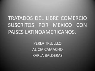 TRATADOS DEL LIBRE COMERCIO
SUSCRITOS POR MEXICO CON
PAISES LATINOAMERICANOS.
PERLA TRUJLLLO
ALICIA CAMACHO
KARLA BALDERAS
 