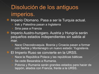 Imperio Otomano. Pasa a ser la Turquia actual.  Irak y Palestina pasan a Inglaterra Siria pasa a Francia Imperio Austro-hungaro. Austria y Hungría serán pequeños estados independientes sin salida al mar. Nace Checoslovaquia. Bosnia y Croacia pasan a formar con Serbia y Montenegro un nuevo estado: Yugoslavia.  El Imperio Ruso se convierte en la URSS.  Nace la República Polaca y las repúblicas bálticas Se cede Besarabia a Rumania. Polonia y Rumania serán grandes estados para hacer de tappón, aliados con Francia, frente a la URSS.  