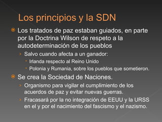 Los tratados de paz estaban guiados, en parte por la Doctrina Wilson de respeto a la autodeterminación de los pueblos Salvo cuando afecta a un ganador: Irlanda respecto al Reino Unido Polonia y Rumania, sobre los pueblos que sometieron. Se crea la Sociedad de Naciones. Organismo para vigilar el cumplimiento de los acuerdos de paz y evitar nuevas guerras.  Fracasará por la no integración de EEUU y la URSS en el y por el nacimiento del fascismo y el nazismo. 