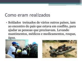 Como eram realizados
• Soldados treinados de vários outros países, iam
  ao encontro do país que estava em conflito, para
  ajudar as pessoas que precisavam. Levando
  mantimentos, médicos e medicamentos, roupas,
  água.
 