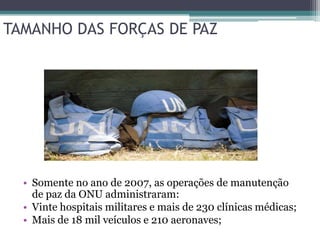 TAMANHO DAS FORÇAS DE PAZ




  • Somente no ano de 2007, as operações de manutenção
    de paz da ONU administraram:
  • Vinte hospitais militares e mais de 230 clínicas médicas;
  • Mais de 18 mil veículos e 210 aeronaves;
 