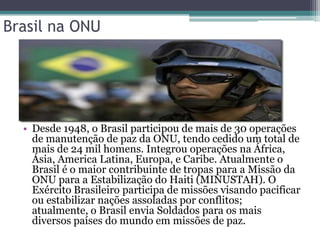 Brasil na ONU




  • Desde 1948, o Brasil participou de mais de 30 operações
    de manutenção de paz da ONU, tendo cedido um total de
    mais de 24 mil homens. Integrou operações na África,
    Ásia, America Latina, Europa, e Caribe. Atualmente o
    Brasil é o maior contribuinte de tropas para a Missão da
    ONU para a Estabilização do Haiti (MINUSTAH). O
    Exército Brasileiro participa de missões visando pacificar
    ou estabilizar nações assoladas por conflitos;
    atualmente, o Brasil envia Soldados para os mais
    diversos países do mundo em missões de paz.
 