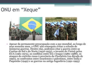 ONU em “Xeque”




  • Apesar da permanente preocupação com a paz mundial, ao longo de
    seus sessenta anos, a ONU não conseguiu evitar a eclosão de
    inúmeras guerras. Dentre elas, podemos citar a guerra entre as
    Coréias do Sul e do Norte (1950-1953), a invasão do Vietnã pelos
    EUA (1961-1975), os conflitos entre Irã e Iraque (1980-1988), os
    ataques do exército russo à província da Chechênia (na década de
    1990), os confrontos entre israelenses e palestinos, entre Índia e
    Paquistão (1949) e as guerras na antiga Iugoslávia (1991-1995)
 