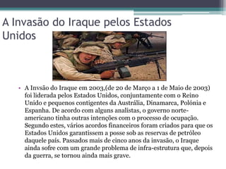 A Invasão do Iraque pelos Estados
Unidos



   • A Invsão do Iraque em 2003,(de 20 de Março a 1 de Maio de 2003)
     foi liderada pelos Estados Unidos, conjuntamente com o Reino
     Unido e pequenos contigentes da Austrália, Dinamarca, Polónia e
     Espanha. De acordo com alguns analistas, o governo norte-
     americano tinha outras intenções com o processo de ocupação.
     Segundo estes, vários acordos financeiros foram criados para que os
     Estados Unidos garantissem a posse sob as reservas de petróleo
     daquele país. Passados mais de cinco anos da invasão, o Iraque
     ainda sofre com um grande problema de infra-estrutura que, depois
     da guerra, se tornou ainda mais grave.
 