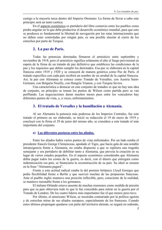 8. Los tratados de paz.
2
castigo a la mayoría turca dentro del Imperio Otomano. La forma de llevar a cabo este
principio será un tanto caótica.
En el aspecto económico es partidario del libre comercio entre los pueblos como
piedra angular en la que debe producirse el desarrollo económico mundial, para que esto
se produzca es fundamental la libertad de navegación por las rutas internacionales que
no deben estar controladas por ningún país, es una posible alusión al cierre de los
estrechos por parte de Turquía.
2. La paz de París.
Todas las potencias derrotadas firmaron el armisticio entre septiembre y
noviembre de 1918, pero el armisticio significa solamente el alto el fuego provisional en
espera de la firma de un tratado de paz definitivo que establezca las condiciones de la
paz y los requisitos que deben cumplir los derrotados. Esa paz se elaborará en la capital
francesa entre 1919 y 1920 y se conocerá de manera genérica como Paz de París, el
tratado específico con cada país recibirá un nombre de un arrabal de la capital francesa.
Así, la paz con Alemania se conoce como Tratado de Versalles, con Austria Saint-
Germain, con Bulgaria Neuilly, con Hungría Trianon, y con Turquía Sevres.
Una característica a destacar en este conjunto de tratados es que no hay una idea
de conjunto, en principio se toman los puntos de Wilson como partida pero se van
perfilando. Las negociaciones duran muchos meses pues entre los vencedores hay
diferentes puntos de vista, y, a veces, enfrentamientos.
3. El tratado de Versalles y la humillación a Alemania.
Al ser Alemania la potencia más poderosa de los Imperios Centrales, fue este
tratado el primero en ser elaborado, se inició su redacción el 19 de enero de 1919 y
concluyó con la firma el 29 de junio del mismo año, se considera a este tratado el más
importante del conjunto.
a) Las diferentes posturas entre los aliados.
Entre los aliados había varios puntos de vista enfrentados. Por un lado estaba el
presidente francés George Clemenceau, apodado el Tigre, que hacía gala de una notable
intransigencia frente a Alemania, no estaba dispuesto a que se repitiera una tragedia
semejante y era partidario de debilitar tanto a Alemania, que preveía la creación en su
lugar de varios estados pequeños. En el aspecto económico consideraba que Alemania
debía pagar todos los costes de la guerra, es decir, con el dinero que entregara como
indemnización ese país, se financiaría la reconstrucción de su país. Su ideal se resume
en la frase “Alemania pagará”.
Frente a esta actitud radical estaba la del premier británico Lloyd Georges que
pedía flexibilidad frente a Berlín y que suavizó muchas de las propuestas francesas.
Ante el pueblo inglés mantuvo una posición inflexible, pero, consciente de la realidad,
se mantuvo razonable frente a los germanos.
El italiano Orlando estuvo ausente de muchas reuniones como medida de presión
para que su país obtuviera todo lo que le fue concedido para entrar en la guerra por el
Tratado de Londres. De los cuatro líderes más importantes fue el que menos peso tuvo.
Por último, el americano Wilson, se mostraba contrariado por la política egoísta
y de estrechas miras de sus aliados europeos, especialmente de los franceses. Cuando
estos últimos propongan quedarse con parte del territorio alemán, se negará en redondo,
 