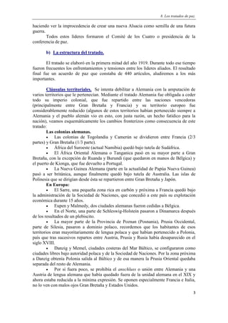 8. Los tratados de paz.
3
haciendo ver la improcedencia de crear una nueva Alsacia como semilla de una futura
guerra.
Todos estos líderes formaron el Comité de los Cuatro o presidencia de la
conferencia de paz.
b) La estructura del tratado.
El tratado se elaboró en la primera mitad del año 1919. Durante todo ese tiempo
fueron frecuentes los enfrentamientos y tensiones entre los líderes aliados. El resultado
final fue un acuerdo de paz que constaba de 440 artículos, aludiremos a los más
importantes.
Cláusulas territoriales. Se intenta debilitar a Alemania con la amputación de
varios territorios que le pertenecían. Mediante el tratado Alemania fue obligada a ceder
todo su imperio colonial, que fue repartido entre las naciones vencedoras
(principalmente entre Gran Bretaña y Francia) y su territorio europeo fue
considerablemente reducido (algunos de estos territorios habían pertenecido siempre a
Alemania y el pueblo alemán vio en esto, con justa razón, un hecho fatídico para la
nación), veamos esquemáticamente los cambios fronterizos como consecuencia de este
tratado:
Las colonias alemanas.
 Las colonias de Togolandia y Camerún se dividieron entre Francia (2/3
partes) y Gran Bretaña (1/3 parte).
 África del Suroeste (actual Namibia) quedó bajo tutela de Sudáfrica.
 El África Oriental Alemana o Tanganica pasó en su mayor parte a Gran
Bretaña, con la excepción de Ruanda y Burundi (que quedaron en manos de Bélgica) y
el puerto de Kionga, que fue devuelto a Portugal.
 La Nueva Guinea Alemana (parte en la actualidad de Papúa Nueva Guinea)
pasó a ser británica, aunque finalmente quedó bajo tutela de Australia. Las islas de
Polinesia que se dirigían desde ésta se repartieron entre Gran Bretaña y Japón.
En Europa:
 El Sarre, una pequeña zona rica en carbón y próxima a Francia quedó bajo
la administración de la Sociedad de Naciones, que concedió a este país su explotación
económica durante 15 años.
 Eupen y Malmedy, dos ciudades alemanas fueron cedidas a Bélgica.
 En el Norte, una parte de Schleswig-Holstein pasaron a Dinamarca después
de los resultados de un plebiscito.
 La mayor parte de la Provincia de Poznan (Posnania), Prusia Occidental,
parte de Silesia, pasaron a dominio polaco, recordemos que los habitantes de esos
territorios eran mayoritariamente de lengua polaca y que habían pertenecido a Polonia,
país que tras sucesivos repartos entre Austria, Prusia y Rusia había desaparecido en el
siglo XVIII.
 Danzig y Memel, ciudades costeras del Mar Báltico, se configuraron como
ciudades libres bajo autoridad polaca y de la Sociedad de Naciones. Por la zona próxima
a Danzig obtenía Polonia salida al Báltico y de esa manera la Prusia Oriental quedaba
separada del resto de Alemania.
 Por si fuera poco, se prohibía el anschluss o unión entre Alemania y una
Austria de lengua alemana que había quedado fuera de la unidad alemana en el XIX y
ahora estaba reducida a la mínima expresión. Se oponen especialmente Francia e Italia,
no lo ven con malos ojos Gran Bretaña y Estados Unidos.
 