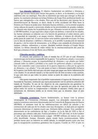 8. Los tratados de paz.
4
Las cláusulas militares. El objetivo fundamental era debilitar a Alemania e
impedir que tuviera fuerza para iniciar otra guerra, es decir, se la desarmó y se la dejó
indefensa ante sus enemigos. Para ello se determinó que tenía que entregar su flota de
guerra, los marineros alemanes en la base británica de Scapa Flow prefirieron hundir sus
barcos que entregárselos a los aliados. Pero una de las decisiones más injustas fue la
desmilitarización de Renania, es decir, desde la orilla occidental del Rhin hasta la
frontera con Francia no podía tener Alemania fuerzas militares, y en la oriental aceptaría
varias cabezas de puente o posiciones aliadas en las proximidades de grandes ciudades.
La cláusula más injusta fue la prohibición de que Alemania tuviera un ejército superior
a 100.000 hombres, lo que equivalía a dejar al país sin defensa, a merced de los aliados,
las fuerzas alemanas se reducían casi a la función de garantizar el orden interior, pero
sin capacidad de responder a un ataque exterior. Además, el número de oficiales no
podía pasar de cuatro mil. El servicio miliar sería también suprimido en el país. En línea
con la idea de desarmar o debilitar a Alemania, se le prohíbe la producción de material
de guerra, y de los restos de armamentos, se le obliga a una campaña de eliminación de
tanques, cañones, submarinos y aviones. Quedaba también disuelto el Estado Mayor
Alemán. La última cláusula de orden militar fue la internacionalización del canal de
Kiel que comunica el mar del Norte con el Báltico.
Cláusulas morales y políticas.
El artículo más polémico de todo el tratado fue el 231 por el cual Alemania
reconocía que era la única responsable de la guerra: “Los gobiernos aliados y asociados
afirman, y Alemania acepta, la responsabilidad de Alemania y sus aliados por haber
causado todos los daños y pérdidas a los cuales los gobiernos aliados y asociados se
han visto sometidos como consecuencia de la guerra impuesta a ellos por la agresión
de Alemania y sus aliados.” Con este punto se hace a Alemania responsable exclusiva
de la guerra, este hecho derivará que este país tenga que pagar una fuerte indemnización
a los aliados. Es un artículo injusto y se han escrito ríos de tinta en torno a esta cuestión,
lo que está claro es que todos los países tenían su parte de culpa en la explosión del
conflicto.
Otro punto importante fue el prohibir expresamente el ingreso de Alemania en la
Sociedad de Naciones, institución que nacía precisamente con los primeros artículos del
tratado de Versalles. Si uno de los objetivos de esta organización era garantizar la
seguridad colectiva de los países miembros (en caso de agresión por parte de otros
países todos los socios se comprometían a defender al atacado), estaba claro que el
aislamiento de Alemania estaba en la misma línea que su desarme: dejar al país
debilitado.
Cláusulas económicas. Fueron fundamentales, ya hemos visto la postura
intransigente de Clemenceau (Alemania pagará). Las principales imposiciones en
materia económica estuvieron determinadas por la Comisión de Reparaciones de Guerra
(REPKO), el montante total de las indemnizaciones era difícil de calcular y las
estimaciones de cada uno de los aliados eran muy divergentes, se dejó para un segundo
momento determinar el importe exacto que Alemania debía entregar. Esta cantidad se
determinaría en las conferencias de Spa y Londres: en la de Spa de 1920 se fijó el
porcentaje que cobraría cada país, Francia percibiría el 52% del total, en la de Londres
el valor absoluto de la indemnización a pagar: 140.000 millones de marcos oro, una
cifra desorbitada. Aunque Alemania seguía siendo fuerte económicamente, había
perdido tierras pero su industria no estaba dañada, la cantidad pesaría como una losa
para la recuperación económica germánica tras la guerra. Cuando en 1923 el país no
 