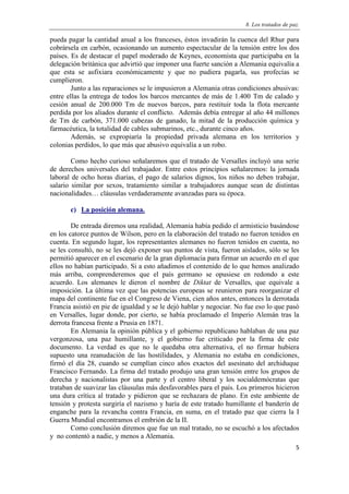 8. Los tratados de paz.
5
pueda pagar la cantidad anual a los franceses, éstos invadirán la cuenca del Rhur para
cobrársela en carbón, ocasionando un aumento espectacular de la tensión entre los dos
países. Es de destacar el papel moderado de Keynes, economista que participaba en la
delegación británica que advirtió que imponer una fuerte sanción a Alemania equivalía a
que esta se asfixiara económicamente y que no pudiera pagarla, sus profecías se
cumplieron.
Junto a las reparaciones se le impusieron a Alemania otras condiciones abusivas:
entre ellas la entrega de todos los barcos mercantes de más de 1.400 Tm de calado y
cesión anual de 200.000 Tm de nuevos barcos, para restituir toda la flota mercante
perdida por los aliados durante el conflicto. Además debía entregar al año 44 millones
de Tm de carbón, 371.000 cabezas de ganado, la mitad de la producción química y
farmacéutica, la totalidad de cables submarinos, etc., durante cinco años.
Además, se expropiaría la propiedad privada alemana en los territorios y
colonias perdidos, lo que más que abusivo equivalía a un robo.
Como hecho curioso señalaremos que el tratado de Versalles incluyó una serie
de derechos universales del trabajador. Entre estos principios señalaremos: la jornada
laboral de ocho horas diarias, el pago de salarios dignos, los niños no deben trabajar,
salario similar por sexos, tratamiento similar a trabajadores aunque sean de distintas
nacionalidades… cláusulas verdaderamente avanzadas para su época.
c) La posición alemana.
De entrada diremos una realidad, Alemania había pedido el armisticio basándose
en los catorce puntos de Wilson, pero en la elaboración del tratado no fueron tenidos en
cuenta. En segundo lugar, los representantes alemanes no fueron tenidos en cuenta, no
se les consultó, no se les dejó exponer sus puntos de vista, fueron aislados, sólo se les
permitió aparecer en el escenario de la gran diplomacia para firmar un acuerdo en el que
ellos no habían participado. Si a esto añadimos el contenido de lo que hemos analizado
más arriba, comprenderemos que el país germano se opusiese en redondo a este
acuerdo. Los alemanes le dieron el nombre de Diktat de Versalles, que equivale a
imposición. La última vez que las potencias europeas se reunieron para reorganizar el
mapa del continente fue en el Congreso de Viena, cien años antes, entonces la derrotada
Francia asistió en pie de igualdad y se le dejó hablar y negociar. No fue eso lo que pasó
en Versalles, lugar donde, por cierto, se había proclamado el Imperio Alemán tras la
derrota francesa frente a Prusia en 1871.
En Alemania la opinión pública y el gobierno republicano hablaban de una paz
vergonzosa, una paz humillante, y el gobierno fue criticado por la firma de este
documento. La verdad es que no le quedaba otra alternativa, el no firmar hubiera
supuesto una reanudación de las hostilidades, y Alemania no estaba en condiciones,
firmó el día 28, cuando se cumplían cinco años exactos del asesinato del archiduque
Francisco Fernando. La firma del tratado produjo una gran tensión entre los grupos de
derecha y nacionalistas por una parte y el centro liberal y los socialdemócratas que
trataban de suavizar las cláusulas más desfavorables para el país. Los primeros hicieron
una dura crítica al tratado y pidieron que se rechazara de plano. En este ambiente de
tensión y protesta surgiría el nazismo y haría de este tratado humillante el banderín de
enganche para la revancha contra Francia, en suma, en el tratado paz que cierra la I
Guerra Mundial encontramos el embrión de la II.
Como conclusión diremos que fue un mal tratado, no se escuchó a los afectados
y no contentó a nadie, y menos a Alemania.
 