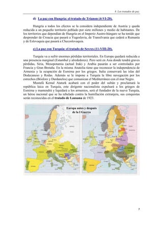 8. Los tratados de paz.
7
d) La paz con Hungría: el tratado de Trianon (4-VI-20).
Hungría a todos los efectos se la considera independiente de Austria y queda
reducida a un pequeño territorio poblado por siete millones y medio de habitantes. De
los territorios que dependían de Hungría en el Imperio Austro-húngaro se ha tenido que
desprender de Croacia que pasará a Yugoslavia, de Transilvania que cederá a Rumanía
y de Eslovaquia que pasará a Checoslovaquia.
e) La paz con Turquía: el tratado de Sevres (11-VIII-20).
Turquía va a sufrir enormes pérdidas territoriales. En Europa quedará reducida a
una presencia marginal (Estambul y alrededores). Pero será en Asia donde tendrá graves
pérdidas, Siria, Mesopotamia (actual Irak) y Arabia pasarán a ser controlados por
Francia y Gran Bretaña. En la misma Anatolia tiene que reconocer la independencia de
Armenia y la ocupación de Esmirna por los griegos. Italia conservará las islas del
Dodecaneso y Rodas. Además se le impone a Turquía la libre navegación por los
estrechos (Bósforo y Dardanelos) que comunican el Mediterráneo con el mar Negro.
Mustafá Kemal Ataturk acabará con el poder del sultán y proclamará la
república laica en Turquía, este dirigente nacionalista expulsará a los griegos de
Esmirna y mantendrá y liquidará a los armenios, será el fundador de la nueva Turquía,
un héroe nacional que se ha rebelado contra la humillación extranjera, sus conquistas
serán reconocidas en el tratado de Lausana de 1923.
Europa antes y después
de la I Guerra
Mundial.
 