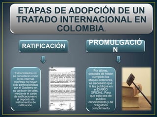 ETAPAS DE ADOPCIÓN DE UN
  TRATADO INTERNACIONAL EN
         COLOMBIA.
       RATIFICACIÓN
                        PROMULGACIÓ
                             N

                            Por último,
 Estos tratados no      después de haber
se consideran como         cumplido las
   leyes internas       etapas anteriores,
 mientras no hayan      es necesario que
sido perfeccionadas
 por el Gobierno en     la ley publique en
su carácter de tales,        el DIARIO
 mediante el canje        OFICIAL. Para
 de ratificaciones o     que esta sea de
   el depósito de             público
  instrumentos de       conocimiento y de
     ratificación.           obligatorio
                           cumplimiento
 