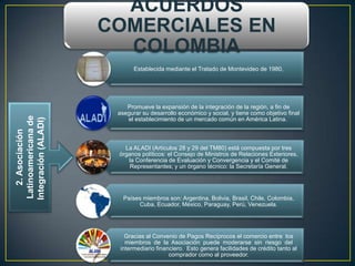 ACUERDOS
                      COMERCIALES EN
                        COLOMBIA
                             Establecida mediante el Tratado de Montevideo de 1980,




                          Promueve la expansión de la integración de la región, a fin de
                       asegurar su desarrollo económico y social, y tiene como objetivo final
 Latinoamericana de




                          el establecimiento de un mercado común en América Latina.
Integración (ALADI)
    2. Asociación




                         La ALADI (Artículos 28 y 29 del TM80) está compuesta por tres
                       órganos políticos: el Consejo de Ministros de Relaciones Exteriores,
                          la Conferencia de Evaluación y Convergencia y el Comité de
                           Representantes; y un órgano técnico: la Secretaría General.




                         Países miembros son: Argentina, Bolivia, Brasil, Chile, Colombia,
                              Cuba, Ecuador, México, Paraguay, Perú, Venezuela.




                          Gracias al Convenio de Pagos Recíprocos el comercio entre los
                          miembros de la Asociación puede moderarse sin riesgo del
                        intermediario financiero. Esto genera facilidades de crédito tanto al
                                           comprador como al proveedor.
 
