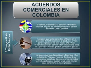 ACUERDOS
                     COMERCIALES EN
                       COLOMBIA
                           Colombia, Guatemala, El Salvador y Honduras
                          iniciaron en junio de 2006 negociaciones para un
                                     Tratado de Libre Comercio.
5. Triangulo Norte
 Centro América




                           Luego de que fuera radicado y ratificado en el
                          Congreso de la República en el 2008, que tuviera
                            sanción presidencial este mismo año y fuera
                        declarado exequible por la Corte Constitucional entró
                         en vigencia de manera gradual con los tres países.



                         La alianza que se estableció entre Colombia y los
                           estados del Triángulo Norte de Centroamérica
                         buscaba una estrategia de acceso a los mercados
                          entre los países que pueden entre estos mismos
                                 estar ciertamente todos implicados.
 