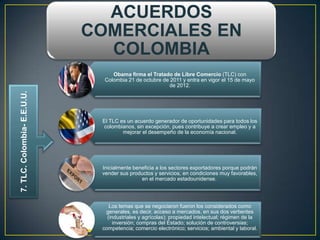 ACUERDOS
                             COMERCIALES EN
                               COLOMBIA
                                  Obama firma el Tratado de Libre Comercio (TLC) con
                               Colombia 21 de octubre de 2011 y entra en vigor el 15 de mayo
                                                         de 2012.
7. TLC. Colombia- E.E.U.U.




                              El TLC es un acuerdo generador de oportunidades para todos los
                              colombianos, sin excepción, pues contribuye a crear empleo y a
                                      mejorar el desempeño de la economía nacional.




                              Inicialmente beneficia a los sectores exportadores porque podrán
                              vender sus productos y servicios, en condiciones muy favorables,
                                              en el mercado estadounidense.




                                 Los temas que se negociaron fueron los considerados como
                               generales, es decir, acceso a mercados, en sus dos vertientes
                                (industriales y agrícolas); propiedad intelectual; régimen de la
                                   inversión; compras del Estado; solución de controversias;
                              competencia; comercio electrónico; servicios; ambiental y laboral.
 