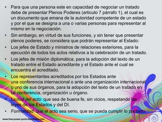 • Para que una persona este en capacidad de negociar un tratado
  debe de presentar Plenos Poderes (articulo 7 párrafo 1), el cual es
  un documento que emana de la autoridad competente de un estado
  y por el que se designa a una o varias personas para representar al
  mismo en la negociación.
• Sin embargo, en virtud de sus funciones, y sin tener que presentar
  plenos poderes, se considera que podrán representar al Estado:
• Los jefes de Estado y ministros de relaciones exteriores, para la
  ejecución de todos los actos relativos a la celebración de un tratado.
• Los jefes de misión diplomática, para la adopción del texto de un
  tratado entre el Estado acreditante y el Estado ante el cual se
  encuentra el acreditado.
• Los representantes acreditados por los Estados ante
  una conferencia internacional o ante una organización internacional
  o uno de sus órganos, para la adopción del texto de un tratado en
  tal conferencia, organización u órgano.
• Licitud del acto: que sea de buena fe, sin vicios, respetando las
  leyes de los Estados y del DI.
• Formalidad: que el acto sea serio, que se pueda cumplir lo pactado.
 