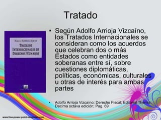 Tratado
• Según Adolfo Arrioja Vizcaíno,
  los Tratados Internacionales se
  consideran como los acuerdos
  que celebran dos o más
  Estados como entidades
  soberanas entre sí, sobre
  cuestiones diplomáticas,
  políticas, económicas, culturales
  u otras de interés para ambas
  partes
•   Adolfo Arrioja Vizcaíno; Derecho Fiscal; Editorial Themis;
    Decima octava edición; Pag. 69
 