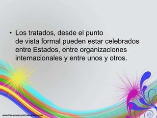 • Los tratados, desde el punto
  de vista formal pueden estar celebrados
  entre Estados, entre organizaciones
  internacionales y entre unos y otros.
 