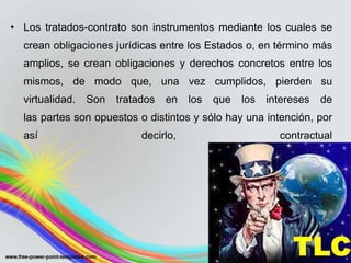 • Los tratados-contrato son instrumentos mediante los cuales se
  crean obligaciones jurídicas entre los Estados o, en término más
  amplios, se crean obligaciones y derechos concretos entre los
  mismos, de modo que, una vez cumplidos, pierden su
  virtualidad.   Son   tratados   en   los   que   los   intereses   de
  las partes son opuestos o distintos y sólo hay una intención, por
  así                       decirlo,                       contractual
 