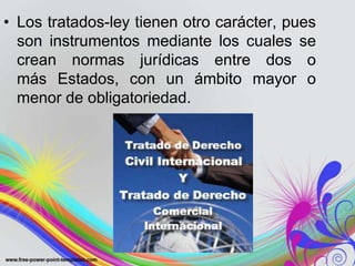 • Los tratados-ley tienen otro carácter, pues
  son instrumentos mediante los cuales se
  crean normas jurídicas entre dos o
  más Estados, con un ámbito mayor o
  menor de obligatoriedad.
 