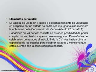 • Elementos de Validez
• La validez de un de un Tratado o del consentimiento de un Estado
  en obligarse por un tratado no podrá ser impugnada sino mediante
  la aplicación de la Convención de Viena (Articulo 42 párrafo 1).
• Capacidad de las partes: consiste en estar en posibilidad de poder
  cumplir con los objetivos que se desean negociar. Para efectos de
  celebración de tratados el artículo 6 de la CV, nos habla sobre la
  capacidad de los estados para celebrar tratados y menciona que
  estos cuentan con la capacidad para hacerlo.
 