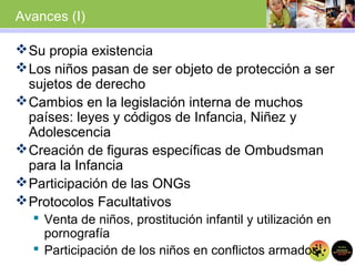 Avances (I)
Su propia existencia
Los niños pasan de ser objeto de protección a ser
sujetos de derecho
Cambios en la legislación interna de muchos
países: leyes y códigos de Infancia, Niñez y
Adolescencia
Creación de figuras específicas de Ombudsman
para la Infancia
Participación de las ONGs
Protocolos Facultativos
 Venta de niños, prostitución infantil y utilización en
pornografía
 Participación de los niños en conflictos armados
 