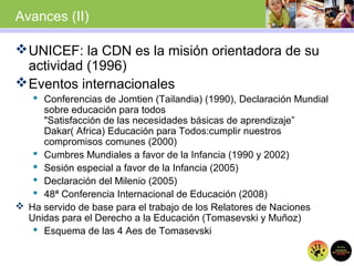 Avances (II)
UNICEF: la CDN es la misión orientadora de su
actividad (1996)
Eventos internacionales
 Conferencias de Jomtien (Tailandia) (1990), Declaración Mundial
sobre educación para todos
"Satisfacción de las necesidades básicas de aprendizaje”
Dakar( Africa) Educación para Todos:cumplir nuestros
compromisos comunes (2000)
 Cumbres Mundiales a favor de la Infancia (1990 y 2002)
 Sesión especial a favor de la Infancia (2005)
 Declaración del Milenio (2005)
 48ª Conferencia Internacional de Educación (2008)
 Ha servido de base para el trabajo de los Relatores de Naciones
Unidas para el Derecho a la Educación (Tomasevski y Muñoz)
 Esquema de las 4 Aes de Tomasevski
 