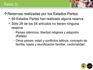 Retos (I)
Reservas realizadas por los Estados Partes.
 69 Estados Partes han realizado alguna reserva
 Sólo 26 de los 54 artículos no tienen ninguna
reserva
• Países islámicos: libertad religiosa y adopción
(Kafala).
• Otros países: edad y conflictos bélicos, concepto de
familia, tutela y reunificación familiar, nacionalidad.
 