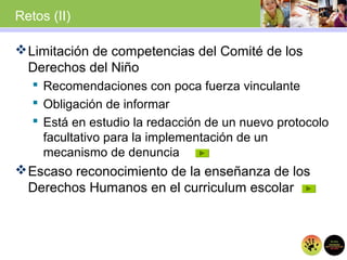 Retos (II)
Limitación de competencias del Comité de los
Derechos del Niño
 Recomendaciones con poca fuerza vinculante
 Obligación de informar
 Está en estudio la redacción de un nuevo protocolo
facultativo para la implementación de un
mecanismo de denuncia
Escaso reconocimiento de la enseñanza de los
Derechos Humanos en el curriculum escolar
 