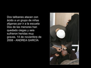 Dos talibanes atacan con
ácido a un grupo de niñas
afganas por ir a la escuela
Dos de las menores han
quedado ciegas y seis
sufrieron heridas muy
graves. 14 de noviembre de
2008 - ANDREA GARCÍA
 