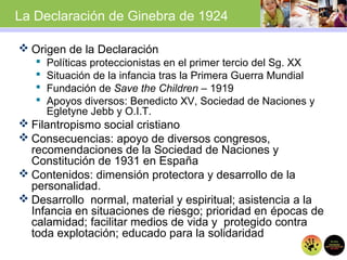  Origen de la Declaración
 Políticas proteccionistas en el primer tercio del Sg. XX
 Situación de la infancia tras la Primera Guerra Mundial
 Fundación de Save the Children – 1919
 Apoyos diversos: Benedicto XV, Sociedad de Naciones y
Egletyne Jebb y O.I.T.
 Filantropismo social cristiano
 Consecuencias: apoyo de diversos congresos,
recomendaciones de la Sociedad de Naciones y
Constitución de 1931 en España
 Contenidos: dimensión protectora y desarrollo de la
personalidad.
 Desarrollo normal, material y espiritual; asistencia a la
Infancia en situaciones de riesgo; prioridad en épocas de
calamidad; facilitar medios de vida y protegido contra
toda explotación; educado para la solidaridad
La Declaración de Ginebra de 1924
 