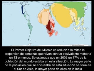 El Primer Objetivo del Milenio es reducir a la mitad la
proporción de personas que viven con un equivalente menor a
un 1$ o menos. Se estimaba que en 2002 un 17% de la
población del mundo estaba en esta situación. La mayor parte
de la población que se encuentra en esta situación se sitúa en
el Sur de Asia, la mayor parte de ellos en la India
 