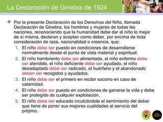 La Declaración de Ginebra de 1924
 Por la presente Declaración de los Derechos del Niño, llamada
Declaración de Ginebra, los hombres y mujeres de todas las
naciones, reconociendo que la humanidad debe dar al niño lo mejor
de sí misma, declaran y aceptan como deber, por encima de toda
consideración de raza, nacionalidad o creencia, que:
1. El niño debe ser puesto en condiciones de desarrollarse
normalmente desde el punto de vista material y espiritual.
2. El niño hambriento debe ser alimentado, el niño enfermo debe
ser atendido, el niño deficiente debe ser ayudado, el niño
desadaptado debe ser radicado, el huérfano y el abandonado
deben ser recogidos y ayudados.
3. El niño debe ser el primero en recibir socorro en caso de
calamidad.
4. El niño debe ser puesto en condiciones de ganarse la vida y debe
ser protegido de cualquier explotación.
5. El niño debe ser educado inculcándole el sentimiento del deber
que tiene de poner sus mejores cualidades al servicio del
prójimo.
 