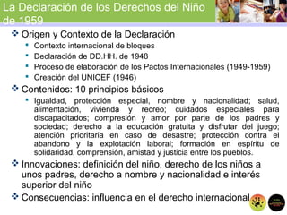 La Declaración de los Derechos del Niño
de 1959
 Origen y Contexto de la Declaración
 Contexto internacional de bloques
 Declaración de DD.HH. de 1948
 Proceso de elaboración de los Pactos Internacionales (1949-1959)
 Creación del UNICEF (1946)
 Contenidos: 10 principios básicos
 Igualdad, protección especial, nombre y nacionalidad; salud,
alimentación, vivienda y recreo; cuidados especiales para
discapacitados; compresión y amor por parte de los padres y
sociedad; derecho a la educación gratuita y disfrutar del juego;
atención prioritaria en caso de desastre; protección contra el
abandono y la explotación laboral; formación en espíritu de
solidaridad, comprensión, amistad y justicia entre los pueblos.
 Innovaciones: definición del niño, derecho de los niños a
unos padres, derecho a nombre y nacionalidad e interés
superior del niño
 Consecuencias: influencia en el derecho internacional
 