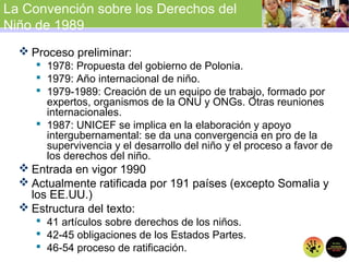 La Convención sobre los Derechos del
Niño de 1989
 Proceso preliminar:
 1978: Propuesta del gobierno de Polonia.
 1979: Año internacional de niño.
 1979-1989: Creación de un equipo de trabajo, formado por
expertos, organismos de la ONU y ONGs. Otras reuniones
internacionales.
 1987: UNICEF se implica en la elaboración y apoyo
intergubernamental: se da una convergencia en pro de la
supervivencia y el desarrollo del niño y el proceso a favor de
los derechos del niño.
 Entrada en vigor 1990
 Actualmente ratificada por 191 países (excepto Somalia y
los EE.UU.)
 Estructura del texto:
 41 artículos sobre derechos de los niños.
 42-45 obligaciones de los Estados Partes.
 46-54 proceso de ratificación.
 