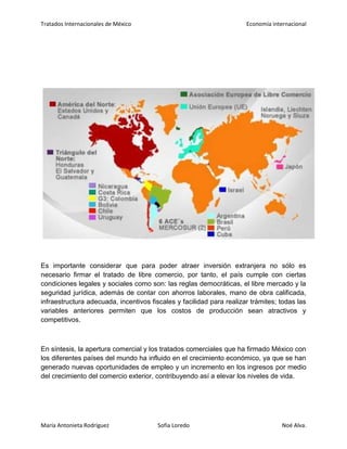 Tratados Internacionales de México Economía internacional
María Antonieta Rodríguez Sofía Loredo Noé Alva.
Es importante considerar que para poder atraer inversión extranjera no sólo es
necesario firmar el tratado de libre comercio, por tanto, el país cumple con ciertas
condiciones legales y sociales como son: las reglas democráticas, el libre mercado y la
seguridad jurídica, además de contar con ahorros laborales, mano de obra calificada,
infraestructura adecuada, incentivos fiscales y facilidad para realizar trámites; todas las
variables anteriores permiten que los costos de producción sean atractivos y
competitivos.
En síntesis, la apertura comercial y los tratados comerciales que ha firmado México con
los diferentes países del mundo ha influido en el crecimiento económico, ya que se han
generado nuevas oportunidades de empleo y un incremento en los ingresos por medio
del crecimiento del comercio exterior, contribuyendo así a elevar los niveles de vida.
 