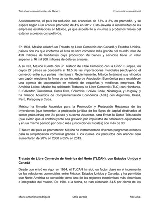 Tratados Internacionales de México Economía internacional
María Antonieta Rodríguez Sofía Loredo Noé Alva.
Adicionalmente, el país ha reducido sus aranceles de 13% a 8% en promedio, y se
espera llegar a un arancel promedio de 4% en 2012. Esto elevará la rentabilidad de las
empresas establecidas en México, ya que accederán a insumos y productos finales del
exterior a precios competitivos.
En 1994, México celebró un Tratado de Libre Comercio con Canadá y Estados Unidos,
países con los que conforma el área de libre comercio más grande del mundo: más de
450 millones de habitantes cuya producción de bienes y servicios tiene un valor
superior a 16 mil 900 millones de dólares anuales.
A su vez, México cuenta con un Tratado de Libre Comercio con la Unión Europea, en
cuyos 27 países se concentra el 18.5 de las importaciones mundiales (excluyendo el
comercio entre sus países miembros). Recientemente, México fortaleció sus vínculos
con Japón mediante la firma de un Acuerdo de Asociación Económica para establecer
una agenda de cooperación en materia de pequeñas y medianas empresas. En
América Latina, México ha celebrado Tratados de Libre Comercio (TLC) con Honduras,
El Salvador, Guatemala, Costa Rica, Colombia, Bolivia, Chile, Nicaragua, y Uruguay, y
ha firmado Acuerdos de Complementación Económica (ACE) con Argentina, Brasil,
Perú, Paraguay y Cuba.
México ha firmado Acuerdos para la Promoción y Protección Recíproca de las
Inversiones (que fomentan la protección jurídica de los flujos de capital destinados al
sector productivo) con 24 países y suscrito Acuerdos para Evitar la Doble Tributación
(que evitan que el contribuyente sea gravado por impuestos de naturaleza equiparable
y en un mismo periodo por dos o más jurisdicciones fiscales) con más de 30.
El futuro del país es prometedor: México ha instrumentado diversos programas exitosos
para la simplificación comercial gracias a los cuales los productos con arancel cero
aumentarán de 20% en 2008 a 65% en 2013.
Tratado de Libre Comercio de América del Norte (TLCAN), con Estados Unidos y
Canadá
Desde que entró en vigor en 1994, el TLCAN ha sido un factor clave en el incremento
de las relaciones comerciales entre México, Estados Unidos y Canadá, y ha permitido
que Norte América se consolide como una de las regiones económicas más dinámicas
e integradas del mundo. De 1994 a la fecha, se han eliminado 84.5 por ciento de los
 
