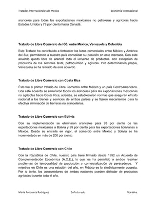 Tratados Internacionales de México Economía internacional
María Antonieta Rodríguez Sofía Loredo Noé Alva.
aranceles para todas las exportaciones mexicanas no petroleras y agrícolas hacia
Estados Unidos y 79 por ciento hacia Canadá.
Tratado de Libre Comercio del G3, entre México, Venezuela y Colombia
Este Tratado ha contribuido a fortalecer los lazos comerciales entre México y América
del Sur, permitiendo a nuestro país consolidar su posición en este mercado. Con este
acuerdo quedó libre de arancel todo el universo de productos, con excepción de
productos de los sectores textil, petroquímico y agrícola. Por determinación propia,
Venezuela se ha retirado de este acuerdo.
Tratado de Libre Comercio con Costa Rica
Éste fue el primer tratado de Libre Comercio entre México y un país Centroamericano.
Con este acuerdo se eliminaron todos los aranceles para las exportaciones mexicanas
no agrícolas hacia Costa Rica; además, se establecieron normas que aseguran el trato
nacional a los bienes y servicios de ambos países y se fijaron mecanismos para la
efectiva eliminación de barreras no arancelarias.
Tratado de Libre Comercio con Bolivia
Con su implementación se eliminaron aranceles para 95 por ciento de las
exportaciones mexicanas a Bolivia y 99 por ciento para las exportaciones bolivianas a
México. Desde su entrada en vigor, el comercio entre México y Bolivia se ha
incrementado en más de 200 por ciento.
Tratado de Libre Comercio con Chile
Con la República de Chile, nuestro país tiene firmado desde 1992 un Acuerdo de
Complementación Económica (A.C.E.), lo que les ha permitido a ambos resolver
problemas de temporalidad de producción y comercialización de perecederos. Y
mientras en Chile es una estación del año, en México es la simétricamente opuesta.
Por lo tanto, los consumidores de ambas naciones pueden disfrutar de productos
agrícolas durante todo el año.
 