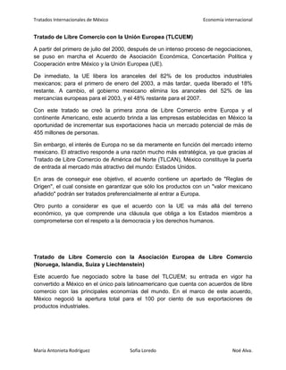 Tratados Internacionales de México Economía internacional
María Antonieta Rodríguez Sofía Loredo Noé Alva.
Tratado de Libre Comercio con la Unión Europea (TLCUEM)
A partir del primero de julio del 2000, después de un intenso proceso de negociaciones,
se puso en marcha el Acuerdo de Asociación Económica, Concertación Política y
Cooperación entre México y la Unión Europea (UE).
De inmediato, la UE libera los aranceles del 82% de los productos industriales
mexicanos; para el primero de enero del 2003, a más tardar, queda liberado el 18%
restante. A cambio, el gobierno mexicano elimina los aranceles del 52% de las
mercancías europeas para el 2003, y el 48% restante para el 2007.
Con este tratado se creó la primera zona de Libre Comercio entre Europa y el
continente Americano, este acuerdo brinda a las empresas establecidas en México la
oportunidad de incrementar sus exportaciones hacia un mercado potencial de más de
455 millones de personas.
Sin embargo, el interés de Europa no se da meramente en función del mercado interno
mexicano. El atractivo responde a una razón mucho más estratégica, ya que gracias al
Tratado de Libre Comercio de América del Norte (TLCAN), México constituye la puerta
de entrada al mercado más atractivo del mundo: Estados Unidos.
En aras de conseguir ese objetivo, el acuerdo contiene un apartado de "Reglas de
Origen", el cual consiste en garantizar que sólo los productos con un "valor mexicano
añadido" podrán ser tratados preferencialmente al entrar a Europa.
Otro punto a considerar es que el acuerdo con la UE va más allá del terreno
económico, ya que comprende una cláusula que obliga a los Estados miembros a
comprometerse con el respeto a la democracia y los derechos humanos.
Tratado de Libre Comercio con la Asociación Europea de Libre Comercio
(Noruega, Islandia, Suiza y Liechtenstein)
Este acuerdo fue negociado sobre la base del TLCUEM; su entrada en vigor ha
convertido a México en el único país latinoamericano que cuenta con acuerdos de libre
comercio con las principales economías del mundo. En el marco de este acuerdo,
México negoció la apertura total para el 100 por ciento de sus exportaciones de
productos industriales.
 