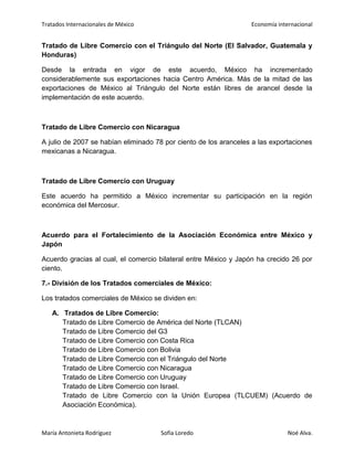 Tratados Internacionales de México Economía internacional
María Antonieta Rodríguez Sofía Loredo Noé Alva.
Tratado de Libre Comercio con el Triángulo del Norte (El Salvador, Guatemala y
Honduras)
Desde la entrada en vigor de este acuerdo, México ha incrementado
considerablemente sus exportaciones hacia Centro América. Más de la mitad de las
exportaciones de México al Triángulo del Norte están libres de arancel desde la
implementación de este acuerdo.
Tratado de Libre Comercio con Nicaragua
A julio de 2007 se habían eliminado 78 por ciento de los aranceles a las exportaciones
mexicanas a Nicaragua.
Tratado de Libre Comercio con Uruguay
Este acuerdo ha permitido a México incrementar su participación en la región
económica del Mercosur.
Acuerdo para el Fortalecimiento de la Asociación Económica entre México y
Japón
Acuerdo gracias al cual, el comercio bilateral entre México y Japón ha crecido 26 por
ciento.
7.- División de los Tratados comerciales de México:
Los tratados comerciales de México se dividen en:
A. Tratados de Libre Comercio:
Tratado de Libre Comercio de América del Norte (TLCAN)
Tratado de Libre Comercio del G3
Tratado de Libre Comercio con Costa Rica
Tratado de Libre Comercio con Bolivia
Tratado de Libre Comercio con el Triángulo del Norte
Tratado de Libre Comercio con Nicaragua
Tratado de Libre Comercio con Uruguay
Tratado de Libre Comercio con Israel.
Tratado de Libre Comercio con la Unión Europea (TLCUEM) (Acuerdo de
Asociación Económica).
 