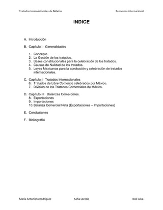 Tratados Internacionales de México Economía internacional
María Antonieta Rodríguez Sofía Loredo Noé Alva.
INDICE
A. Introducción
B. Capítulo I Generalidades
1. Concepto
2. La Gestión de los tratados.
3. Bases constitucionales para la celebración de los tratados.
4. Causas de Nulidad de los tratados.
5. Leyes Mexicanas para la aprobación y celebración de tratados
internacionales.
C. Capítulo II Tratados Internacionales
6. Tratados de Libre Comercio celebrados por México.
7. División de los Tratados Comerciales de México.
D. Capítulo III Balanzas Comerciales.
8. Exportaciones
9. Importaciones
10.Balanza Comercial Neta (Exportaciones – Importaciones)
E. Conclusiones
F. Bibliografía
 