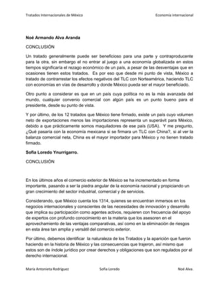 Tratados Internacionales de México Economía internacional
María Antonieta Rodríguez Sofía Loredo Noé Alva.
Noé Armando Alva Aranda
CONCLUSIÓN
Un tratado generalmente puede ser beneficioso para una parte y contraproducente
para la otra, sin embargo el no entrar al juego a una economía globalizada en estos
tiempos significaría el rezago económico de un país, a pesar de las desventajas que en
ocasiones tienen estos tratados. Es por eso que desde mi punto de vista, México a
tratado de contrarrestar los efectos negativos del TLC con Norteamérica, haciendo TLC
con economías en vías de desarrollo y donde México pueda ser el mayor beneficiado.
Otro punto a considerar es que en un país cuya política no es la más avanzada del
mundo, cualquier convenio comercial con algún país es un punto bueno para el
presidente, desde su punto de vista.
Y por último, de los 12 tratados que México tiene firmado, existe un país cuyo volumen
neto de exportaciones menos las importaciones representa un superávit para México,
debido a que prácticamente somos maquiladores de ese país (USA). Y me pregunto,
¿Qué pasaría con la economía mexicana si se firmara un TLC con China?, si al ver la
balanza comercial neta, China es el mayor importador para México y no tienen tratado
firmado.
Sofia Loredo Ynurrigarro.
CONCLUSIÓN
En los últimos años el comercio exterior de México se ha incrementado en forma
importante, pasando a ser la piedra angular de la economía nacional y propiciando un
gran crecimiento del sector industrial, comercial y de servicios.
Considerando, que México cuenta los 1314, quienes se encuentran inmersos en los
negocios internacionales y conscientes de las necesidades de innovación y desarrollo
que implica su participación como agentes activos, requieren con frecuencia del apoyo
de expertos con profundo conocimiento en la materia que los asesoren en el
aprovechamiento de las ventajas comparativas, así como en la eliminación de riesgos
en esta área tan amplia y versátil del comercio exterior.
Por último, debemos identificar la naturaleza de los Tratados y la aparición que fueron
haciendo en la historia de México y las consecuencias que trajeron, así mismo que
estos son de índole jurídico por crear derechos y obligaciones que son regulados por el
derecho internacional.
 
