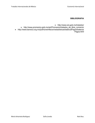 Tratados Internacionales de México Economía internacional
María Antonieta Rodríguez Sofía Loredo Noé Alva.
BIBLIOGRAFIA
http://www.sre.gob.mx/tratados/
http://www.promexico.gob.mx/wb/Promexico/tratados_de_libre_comercio
http://www.banxico.org.mx/polmoneinflacion/estadisticas/balanzaPagos/balanza
Pagos.html
 