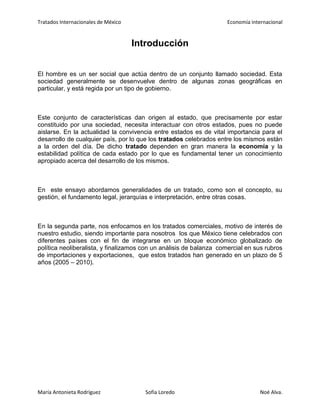 Tratados Internacionales de México Economía internacional
María Antonieta Rodríguez Sofía Loredo Noé Alva.
Introducción
El hombre es un ser social que actúa dentro de un conjunto llamado sociedad. Esta
sociedad generalmente se desenvuelve dentro de algunas zonas geográficas en
particular, y está regida por un tipo de gobierno.
Este conjunto de características dan origen al estado, que precisamente por estar
constituido por una sociedad, necesita interactuar con otros estados, pues no puede
aislarse. En la actualidad la convivencia entre estados es de vital importancia para el
desarrollo de cualquier país, por lo que los tratados celebrados entre los mismos están
a la orden del día. De dicho tratado dependen en gran manera la economía y la
estabilidad política de cada estado por lo que es fundamental tener un conocimiento
apropiado acerca del desarrollo de los mismos.
En este ensayo abordamos generalidades de un tratado, como son el concepto, su
gestión, el fundamento legal, jerarquías e interpretación, entre otras cosas.
En la segunda parte, nos enfocamos en los tratados comerciales, motivo de interés de
nuestro estudio, siendo importante para nosotros los que México tiene celebrados con
diferentes países con el fin de integrarse en un bloque económico globalizado de
política neoliberalista, y finalizamos con un análisis de balanza comercial en sus rubros
de importaciones y exportaciones, que estos tratados han generado en un plazo de 5
años (2005 – 2010).
 