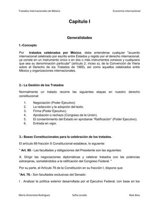 Tratados Internacionales de México Economía internacional
María Antonieta Rodríguez Sofía Loredo Noé Alva.
Capítulo I
Generalidades
1.-Concepto
Por tratados celebrados por México, debe entenderse cualquier "acuerdo
internacional celebrado por escrito entre Estados y regido por el derecho internacional,
ya conste en un instrumento único o en dos o más instrumentos conexos y cualquiera
que sea su denominación particular" (artículo 2, inciso a), de la Convención de Viena
sobre el Derecho de los Tratados de 1969), así como aquellos celebrados entre
México y organizaciones internacionales.
2.- La Gestión de los Tratados
Normalmente un tratado recorre las siguientes etapas en nuestro derecho
constitucional:
1. Negociación (Poder Ejecutivo)
2. La redacción y la adopción del texto.
3. Firma (Poder Ejecutivo).
4. Aprobación o rechazo (Congreso de la Unión).
5. El consentimiento del Estado en aprobarse “Ratificación” (Poder Ejecutivo).
6. Entrada en vigor.
3.- Bases Constitucionales para la celebración de los tratados.
El artículo 89 fracción X Constitucional establece, lo siguiente:
" Art. 89.- Las facultades y obligaciones del Presidente son las siguientes:
X. Dirigir las negociaciones diplomáticas y celebrar tratados con las potencias
extranjeras, sometiéndolos a la ratificación del Congreso Federal. "
Por su parte, el Artículo 76 de la Constitución en su fracción I, dispone que:
"Art. 76.- Son facultades exclusivas del Senado:
I . Analizar la política exterior desarrollada por el Ejecutivo Federal, con base en los
 