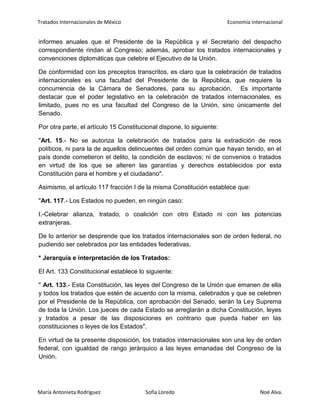 Tratados Internacionales de México Economía internacional
María Antonieta Rodríguez Sofía Loredo Noé Alva.
informes anuales que el Presidente de la República y el Secretario del despacho
correspondiente rindan al Congreso; además, aprobar los tratados internacionales y
convenciones diplomáticas que celebre el Ejecutivo de la Unión.
De conformidad con los preceptos transcritos, es claro que la celebración de tratados
internacionales es una facultad del Presidente de la República, que requiere la
concurrencia de la Cámara de Senadores, para su aprobación. Es importante
destacar que el poder legislativo en la celebración de tratados internacionales, es
limitado, pues no es una facultad del Congreso de la Unión, sino únicamente del
Senado.
Por otra parte, el artículo 15 Constitucional dispone, lo siguiente:
"Art. 15.- No se autoriza la celebración de tratados para la extradición de reos
políticos, ni para la de aquellos delincuentes del orden común que hayan tenido, en el
país donde cometieron el delito, la condición de esclavos; ni de convenios o tratados
en virtud de los que se alteren las garantías y derechos establecidos por esta
Constitución para el hombre y el ciudadano".
Asimismo, el artículo 117 fracción I de la misma Constitución establece que:
"Art. 117.- Los Estados no pueden, en ningún caso:
I.-Celebrar alianza, tratado, o coalición con otro Estado ni con las potencias
extranjeras.
De lo anterior se desprende que los tratados internacionales son de orden federal, no
pudiendo ser celebrados por las entidades federativas.
* Jerarquía e interpretación de los Tratados:
El Art. 133 Constitucional establece lo siguiente:
" Art. 133.- Esta Constitución, las leyes del Congreso de la Unión que emanen de ella
y todos los tratados que estén de acuerdo con la misma, celebrados y que se celebren
por el Presidente de la República, con aprobación del Senado, serán la Ley Suprema
de toda la Unión. Los jueces de cada Estado se arreglarán a dicha Constitución, leyes
y tratados a pesar de las disposiciones en contrario que pueda haber en las
constituciones o leyes de los Estados".
En virtud de la presente disposición, los tratados internacionales son una ley de orden
federal, con igualdad de rango jerárquico a las leyes emanadas del Congreso de la
Unión.
 