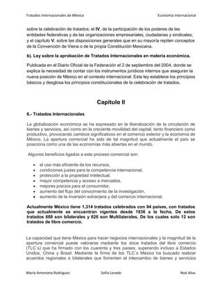 Tratados Internacionales de México Economía internacional
María Antonieta Rodríguez Sofía Loredo Noé Alva.
sobre la celebración de tratados; el IV, de la participación de los poderes de las
entidades federativas y de las organizaciones empresariales, ciudadanas y sindicales;
y el capítulo V, sobre las disposiciones generales que en su mayoría repiten conceptos
de la Convención de Viena o de la propia Constitución Mexicana.
b). Ley sobre la aprobación de Tratados Internacionales en materia económica.
Publicada en el Diario Oficial de la Federación el 2 de septiembre del 2004, donde se
explica la necesidad de contar con los instrumentos jurídicos internos que aseguran la
nueva posición de México en el contexto internacional. Esta ley establece los principios
básicos y desglosa los principios constitucionales de la celebración de tratados.
Capítulo II
6.- Tratados Internacionales
La globalización económica se ha expresado en la liberalización de la circulación de
bienes y servicios, así como en la creciente movilidad del capital, tanto financiero como
productivo, provocando cambios significativos en el comercio exterior y la economía de
México. La apertura comercial ha sido de tal magnitud que actualmente el país se
posiciona como una de las economías más abiertas en el mundo.
Algunos beneficios ligados a este proceso comercial son:
el uso más eficiente de los recursos,
condiciones justas para la competencia internacional,
protección a la propiedad intelectual,
mayor competencia y acceso a mercados,
mejores precios para el consumidor,
aumento del flujo del conocimiento de la investigación,
aumento de la inversión extranjera y del comercio internacional.
Actualmente México tiene 1,314 tratados celebrados con 94 países, con tratados
que actualmente se encuentran vigentes desde 1836 a la fecha. De estos
tratados 688 son bilaterales y 626 son Multilaterales. De los cuales solo 12 son
tratados de libre comercio.
La capacidad que tiene México para hacer negocios internacionales y la magnitud de la
apertura comercial puede valorarse mediante los doce tratados del libre comercio
(TLC´s) que ha firmado con los cuarenta y tres países, superando incluso a Estados
Unidos, China y Brasil. Mediante la firma de los TLC´s México ha buscado realizar
acuerdos regionales o bilaterales que fomenten el intercambio de bienes y servicios
 
