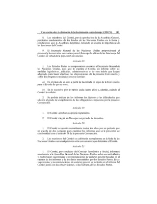 Convención sobre laeliminación de la discriminación contra la mujer (CEDCM) 183
8. Los miembros del Comité, previa aprobación de la Asamblea General,
percibirán emolumentos de los fondos de las Naciones Unidas en la forma y
condiciones que la Asamblea determine, teniendo en cuenta la importancia de
las funciones del Comité.
9. El Secretario General de las Naciones Unidas proporcionará el
personaly los servicios necesarios para el desempeño eficaz de las funciones del
Comité en virtud de la presente Convención.
Artículo 18
1. Los Estados Partes se comprometen a someter al Secretario General de
las Naciones Unidas, para que lo examine el Comité, un informe sobre las
medidas legislativas, judiciales, administrativas o de otra índole que hayan
adoptado para hacer efectivas las disposiciones de la presente Convención y
sobre los progresos realizados en este sentido:
a) En el plazo de un año a partir de la entrada en vigor de la Convención
para el Estado de que se trate;
b) En lo sucesivo por lo menos cada cuatro años y, además, cuando el
Comité lo solicite.
2. Se podrán indicar en los informes los factores y las dificultades que
afecten al grado de cumplimiento de las obligaciones impuestas por la presente
Convención.
Artículo 19
1. El Comité aprobará su propio reglamento.
2. El Comité elegirá su Mesa por un período de dos años.
Artículo 20
1. El Comité se reunirá normalmente todos los años por un período que
no exceda de dos semanas para examinar los informes que se le presenten de
conformidad con el artículo 18 de la presente Convención.
2. Las reuniones del Comité se celebrarán normalmente en la Sede de las
Naciones Unidas o en cualquier otro sitio conveniente que determine el Comité.
Artículo 21
1. El Comité, por conducto del Consejo Económico y Social, informará
anualmente a la Asamblea General de las Naciones Unidas sobre sus actividades
y podrá hacer sugerencias y recomendaciones de carácter general basadas en el
examen de los informes y de los datos transmitidos por los Estados Partes. Estas
sugerencias y recomendaciones de caráctergeneral se incluirán en el informe del
Comité junto con las observaciones, si las hubiere, de los Estados Partes.
 