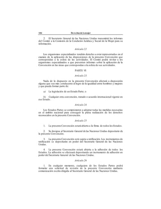 184 Derechos de la mujer
2. El Secretario General de las Naciones Unidas transmitirá los informes
del Comité a la Comisión de la Condición Jurídica y Social de la Mujer para su
información.
Artículo 22
Los organismos especializados tendrán derecho a estar representados en el
examen de la aplicación de las disposiciones de la presente Convención que
correspondan a la esfera de las actividades. El Comité podrá invitar a los
organismos especializados a que presenten informes sobre la aplicación de la
Convención en las áreas que correspondan a la esfera de sus actividades.
PARTE VI
Artículo 23
Nada de lo dispuesto en la presente Convención afectará a disposición
alguna que sea más conducente al logro de la igualdad entre hombres y mujeres
y que pueda formar parte de:
a) La legislación de un Estado Parte; o
b) Cualquier otra convención, tratado o acuerdo internacional vigente en
ese Estado.
Artículo 24
Los Estados Partes se comprometen a adoptar todas las medidas necesarias
en el ámbito nacional para conseguir la plena realización de los derechos
reconocidos en la presente Convención.
Artículo 25
1. La presente Convención estará abierta a la firma de todos los Estados.
2. Se designa al Secretario General de las Naciones Unidas depositario de
la presente Convención.
3. La presente Convención está sujeta a ratificación. Los instrumentos de
ratificación se depositarán en poder del Secretario General de las Naciones
Unidas.
4. La presente Convención estará abierta a la adhesión de todos los
Estados. La adhesión se efectuará depositando un instrumento de adhesión en
poder del Secretario General de las Naciones Unidas.
Artículo 26
1. En cualquier momento, cualquiera de los Estados Partes podrá
formular una solicitud de revisión de la presente Convención mediante
comunicación escrita dirigida al Secretario General de las Naciones Unidas.
 