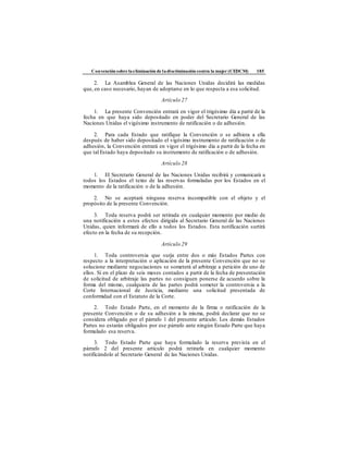 Convención sobre laeliminación de ladiscriminación contra la mujer (CEDCM) 185
2. La Asamblea General de las Naciones Unidas decidirá las medidas
que, en caso necesario, hayan de adoptarse en lo que respecta a esa solicitud.
Artículo 27
1. La presente Convención entrará en vigor el trigésimo día a partir de la
fecha en que haya sido depositado en poder del Secretario General de las
Naciones Unidas el vigésimo instrumento de ratificación o de adhesión.
2. Para cada Estado que ratifique la Convención o se adhiera a ella
después de haber sido depositado el vigésimo instrumento de ratificación o de
adhesión, la Convención entrará en vigor el trigésimo día a partir de la fecha en
que tal Estado haya depositado su instrumento de ratificación o de adhesión.
Artículo 28
1. El Secretario General de las Naciones Unidas recibirá y comunicará a
todos los Estados el texto de las reservas formuladas por los Estados en el
momento de la ratificación o de la adhesión.
2. No se aceptará ninguna reserva incompatible con el objeto y el
propósito de la presente Convención.
3. Toda reserva podrá ser retirada en cualquier momento por medio de
una notificación a estos efectos dirigida al Secretario General de las Naciones
Unidas, quien informará de ello a todos los Estados. Esta notificación surtirá
efecto en la fecha de su recepción.
Artículo 29
1. Toda controversia que surja entre dos o más Estados Partes con
respecto a la interpretación o aplicación de la presente Convención que no se
solucione mediante negociaciones se someterá al arbitraje a petición de uno de
ellos. Si en el plazo de seis meses contados a partir de la fecha de presentación
de solicitud de arbitraje las partes no consiguen ponerse de acuerdo sobre la
forma del mismo, cualquiera de las partes podrá someter la controversia a la
Corte Internacional de Justicia, mediante una solicitud presentada de
conformidad con el Estatuto de la Corte.
2. Todo Estado Parte, en el momento de la firma o ratificación de la
presente Convención o de su adhesión a la misma, podrá declarar que no se
considera obligado por el párrafo 1 del presente artículo. Los demás Estados
Partes no estarán obligados por ese párrafo ante ningún Estado Parte que haya
formulado esa reserva.
3. Todo Estado Parte que haya formulado la reserva prevista en el
párrafo 2 del presente artículo podrá retirarla en cualquier momento
notificándolo al Secretario General de las Naciones Unidas.
 